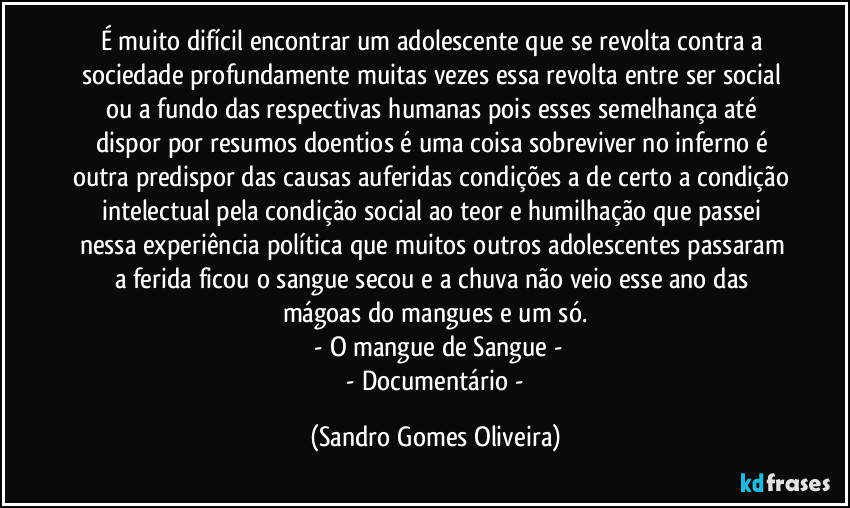 É muito difícil encontrar um adolescente que se revolta contra a sociedade profundamente muitas vezes essa revolta entre ser social ou a fundo das respectivas humanas pois esses semelhança até dispor por resumos doentios é uma coisa sobreviver no inferno é outra predispor das causas auferidas condições a de certo a condição intelectual pela condição social ao teor e humilhação que passei nessa experiência política que muitos outros adolescentes passaram a ferida ficou o sangue secou e a chuva não veio esse ano das mágoas do mangues e um só.
 - O mangue de Sangue -
 - Documentário - (Sandro Gomes Oliveira)