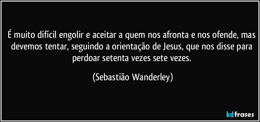 É muito difícil engolir e aceitar a quem nos afronta e nos ofende, mas devemos tentar, seguindo a orientação de Jesus, que nos disse para perdoar setenta vezes sete vezes. (Sebastião Wanderley)