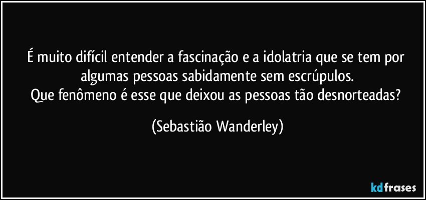 É muito difícil entender a fascinação e a idolatria que se tem por algumas pessoas sabidamente sem escrúpulos.
Que fenômeno é esse que deixou as pessoas tão desnorteadas? (Sebastião Wanderley)