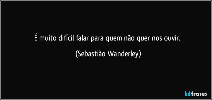 É muito difícil falar para quem não quer nos ouvir. (Sebastião Wanderley)