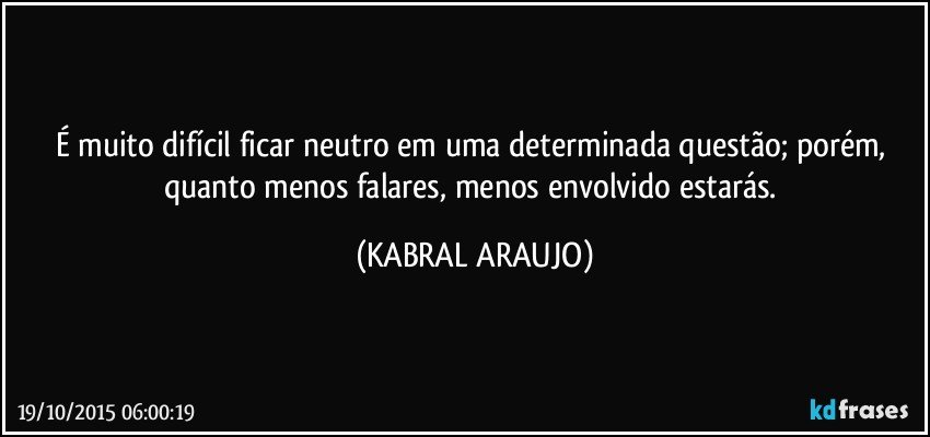 É muito difícil ficar neutro em uma determinada questão; porém, quanto menos falares, menos envolvido estarás. (KABRAL ARAUJO)