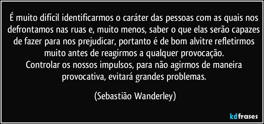 É muito difícil identificarmos o caráter das pessoas com as quais nos defrontamos nas ruas e, muito menos, saber o que elas serão capazes de fazer para nos prejudicar, portanto é de bom alvitre refletirmos muito antes de reagirmos a qualquer provocação. 
Controlar os nossos impulsos, para não agirmos de maneira provocativa, evitará grandes problemas. (Sebastião Wanderley)