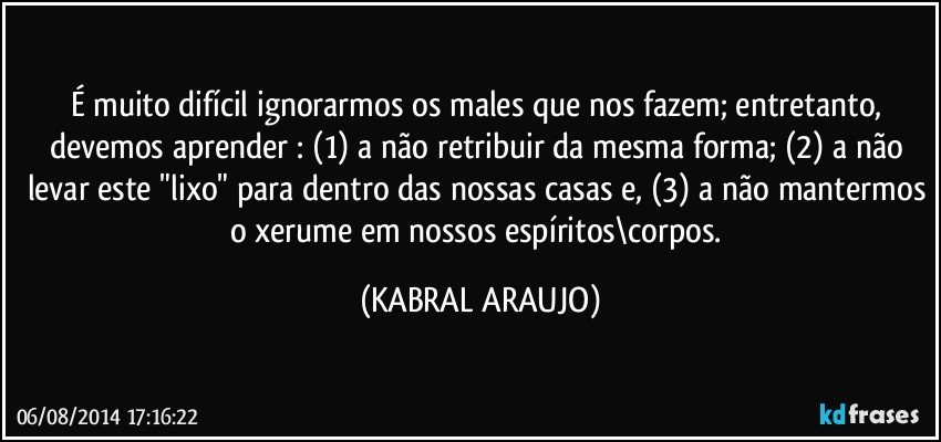 É muito difícil ignorarmos os males que nos fazem; entretanto, devemos aprender : (1) a não retribuir da mesma forma; (2) a não levar este "lixo" para dentro das nossas casas e, (3) a não mantermos o xerume em nossos espíritos\corpos. (KABRAL ARAUJO)