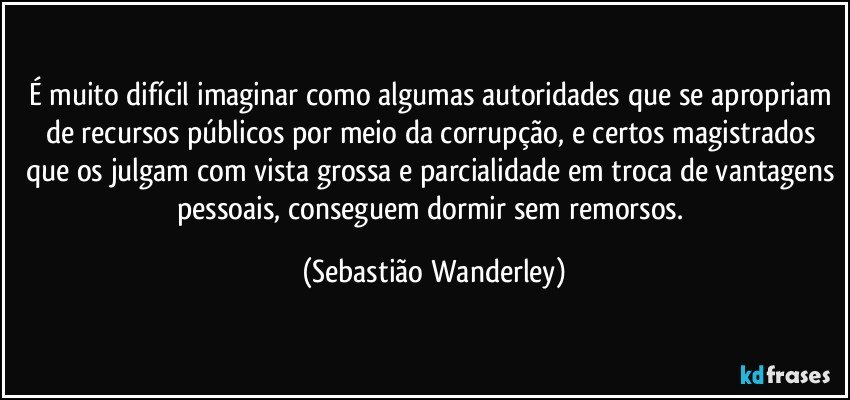 É muito difícil imaginar como algumas autoridades que se apropriam de recursos públicos por meio da corrupção, e certos magistrados que os julgam com vista grossa e parcialidade em troca de vantagens pessoais, conseguem dormir sem remorsos. (Sebastião Wanderley)