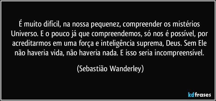 É muito difícil, na nossa pequenez, compreender os mistérios Universo. E o pouco já que compreendemos, só nos é possível, por acreditarmos em uma força e inteligência suprema, Deus. Sem Ele não haveria vida, não haveria nada. E isso seria incompreensível. (Sebastião Wanderley)