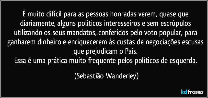 É muito difícil para as pessoas honradas verem, quase que diariamente, alguns políticos interesseiros e sem escrúpulos utilizando os seus mandatos, conferidos pelo voto popular, para ganharem dinheiro e enriquecerem às custas de negociações escusas que prejudicam o País. 
Essa é uma prática muito frequente pelos políticos de esquerda. (Sebastião Wanderley)