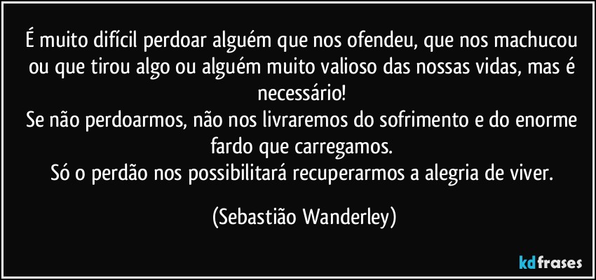 É muito difícil perdoar alguém que nos ofendeu, que nos machucou ou que tirou algo ou alguém muito valioso das nossas vidas, mas é necessário! 
Se não perdoarmos, não nos livraremos do sofrimento e do enorme fardo que carregamos. 
Só o perdão nos possibilitará recuperarmos a alegria de viver. (Sebastião Wanderley)