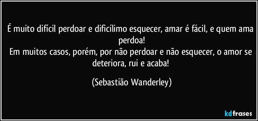 É muito difícil perdoar e dificílimo esquecer, amar é fácil, e quem ama perdoa!
Em muitos casos, porém, por não perdoar e não esquecer, o amor se deteriora, rui e acaba! (Sebastião Wanderley)