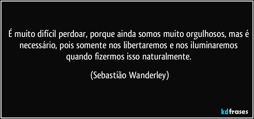 É muito difícil perdoar, porque ainda somos muito orgulhosos, mas é necessário, pois somente nos libertaremos e nos iluminaremos quando fizermos isso naturalmente. (Sebastião Wanderley)