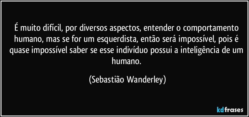 É muito difícil, por diversos aspectos, entender o comportamento humano, mas se for um esquerdista, então será impossível, pois é quase impossível saber se esse indivíduo possui a inteligência de um humano. (Sebastião Wanderley)