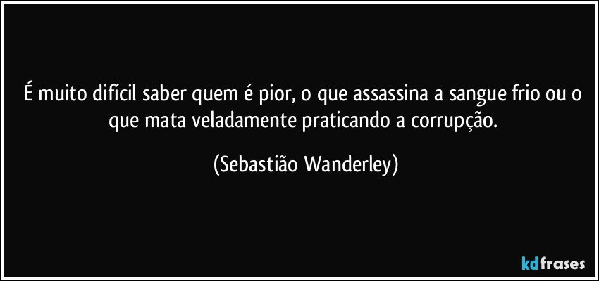 É muito difícil saber quem é pior, o que assassina a sangue frio ou o que mata veladamente praticando a corrupção. (Sebastião Wanderley)