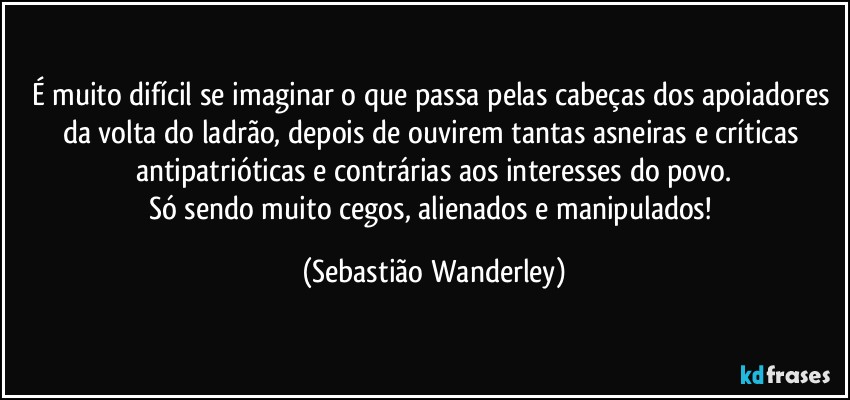É muito difícil se imaginar o que passa pelas cabeças dos apoiadores da volta do ladrão, depois de ouvirem tantas asneiras e críticas antipatrióticas e contrárias aos interesses do povo.
Só sendo muito cegos, alienados e manipulados! (Sebastião Wanderley)