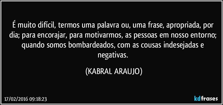 É muito difícil, termos uma palavra ou, uma frase, apropriada, por dia; para encorajar, para motivarmos, as pessoas em nosso entorno; quando somos bombardeados, com as cousas indesejadas e negativas. (KABRAL ARAUJO)