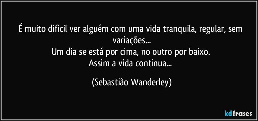 É muito difícil ver alguém com uma vida tranquila, regular, sem variações...
Um dia se está por cima, no outro por baixo. 
Assim a vida continua... (Sebastião Wanderley)