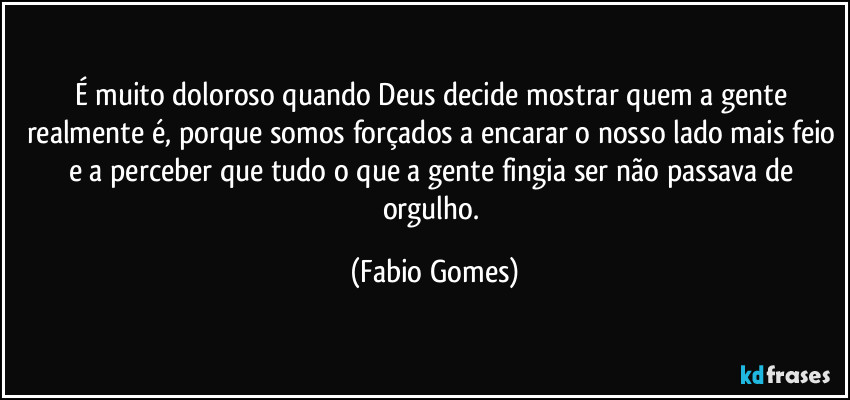 É muito doloroso quando Deus decide mostrar quem a gente realmente é, porque somos forçados a encarar o nosso lado mais feio e a perceber que tudo o que a gente fingia ser não passava de orgulho. (Fabio Gomes)