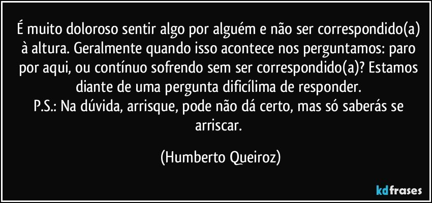 É muito doloroso sentir algo por alguém e não ser correspondido(a) à altura. Geralmente quando isso acontece nos perguntamos: paro por aqui, ou contínuo sofrendo sem ser correspondido(a)? Estamos diante de uma pergunta dificílima de responder. 
P.S.: Na dúvida, arrisque, pode não dá certo, mas só saberás se arriscar. (Humberto Queiroz)