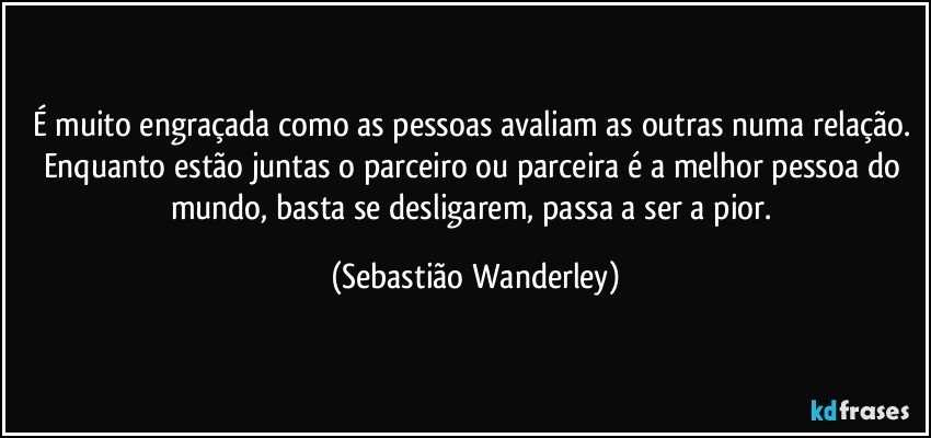 É muito engraçada como as pessoas avaliam as outras numa relação. Enquanto estão juntas o parceiro ou parceira é a melhor pessoa do mundo, basta se desligarem, passa a ser a pior. (Sebastião Wanderley)