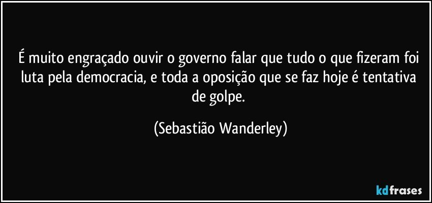 É muito engraçado ouvir o governo falar que tudo o que fizeram foi luta pela democracia, e toda a oposição que se faz hoje é tentativa de golpe. (Sebastião Wanderley)