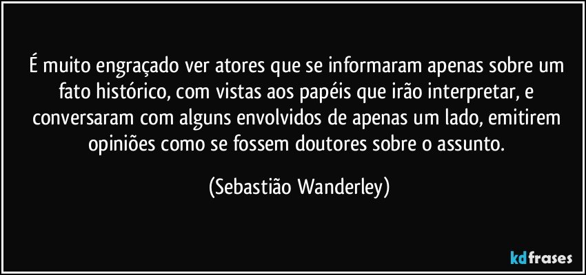 É muito engraçado ver atores que se informaram apenas sobre um fato histórico, com vistas aos papéis que irão interpretar, e conversaram com alguns envolvidos de apenas um lado, emitirem opiniões como se fossem doutores sobre o assunto. (Sebastião Wanderley)