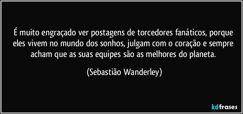 É muito engraçado ver postagens de torcedores fanáticos, porque eles vivem no mundo dos sonhos, julgam com o coração e sempre acham que as suas equipes são as melhores do planeta. (Sebastião Wanderley)