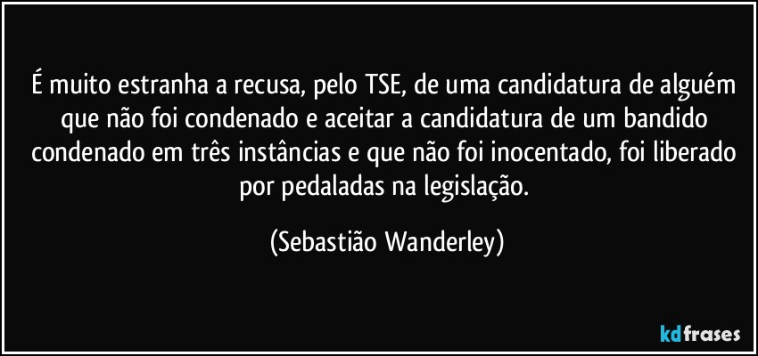 É muito estranha a recusa, pelo TSE, de uma candidatura de alguém que não foi condenado e aceitar a candidatura de um bandido condenado em três instâncias e que não foi inocentado, foi liberado por pedaladas na legislação. (Sebastião Wanderley)