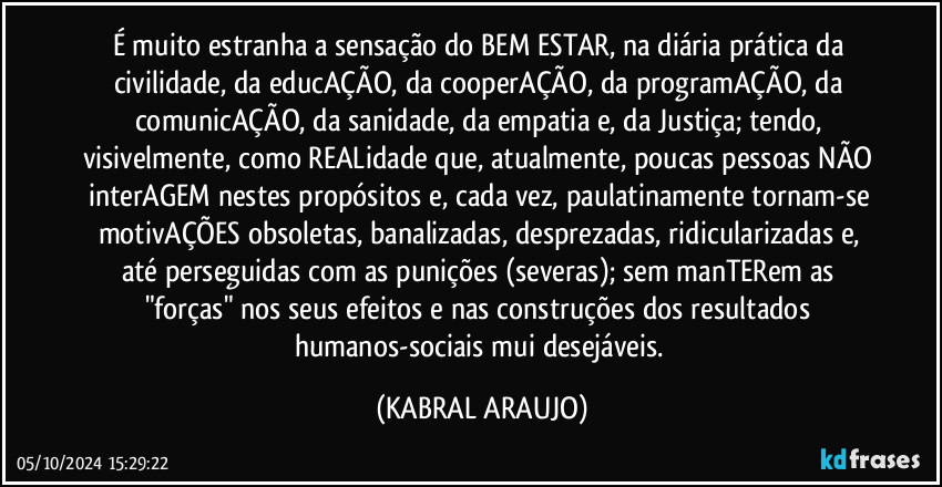 É muito estranha a sensação do BEM ESTAR, na diária prática da civilidade, da educAÇÃO, da cooperAÇÃO, da programAÇÃO, da comunicAÇÃO, da sanidade, da empatia e, da Justiça; tendo, visivelmente, como REALidade que, atualmente, poucas pessoas NÃO interAGEM nestes propósitos e, cada vez, paulatinamente tornam-se motivAÇÕES obsoletas, banalizadas, desprezadas, ridicularizadas e, até perseguidas com as punições (severas); sem manTERem as "forças" nos seus efeitos e nas construções dos resultados humanos-sociais mui desejáveis. (KABRAL ARAUJO)