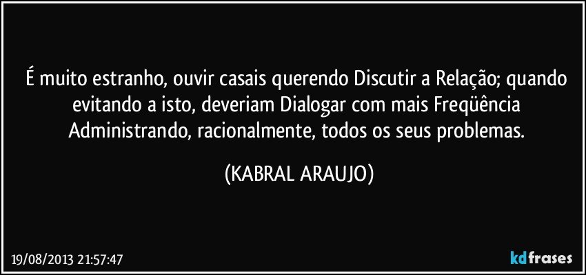 É muito estranho, ouvir casais querendo Discutir a Relação; quando evitando a isto, deveriam Dialogar com mais Freqüência Administrando, racionalmente, todos os seus problemas. (KABRAL ARAUJO)