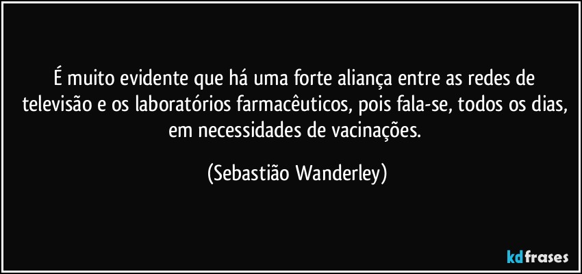 É muito evidente que há uma forte aliança entre as redes de televisão e os laboratórios farmacêuticos, pois fala-se, todos os dias, em necessidades de vacinações. (Sebastião Wanderley)