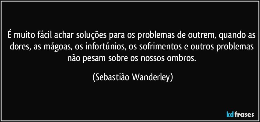 É muito fácil achar soluções para os problemas de outrem, quando as dores, as mágoas, os infortúnios, os sofrimentos e outros problemas não pesam sobre os nossos ombros. (Sebastião Wanderley)