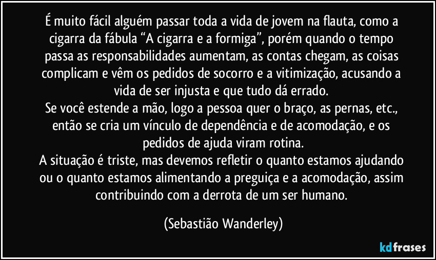 É muito fácil alguém passar toda a vida de jovem na flauta, como a cigarra da fábula “A cigarra e a formiga”, porém quando o tempo passa as responsabilidades aumentam, as contas chegam, as coisas complicam e vêm os pedidos de socorro e a vitimização, acusando a vida de ser injusta e que tudo dá errado.
Se você estende a mão, logo a pessoa quer o braço, as pernas, etc., então se cria um vínculo de dependência e de acomodação, e os pedidos de ajuda viram rotina.
A situação é triste, mas devemos refletir o quanto estamos ajudando ou o quanto estamos alimentando a preguiça e a acomodação, assim contribuindo com a derrota de um ser humano. (Sebastião Wanderley)