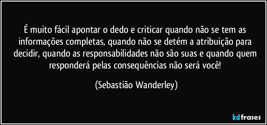 É muito fácil apontar o dedo e criticar quando não se tem as informações completas, quando não se detém a atribuição para decidir, quando as responsabilidades não são suas e quando quem responderá pelas consequências não será você! (Sebastião Wanderley)