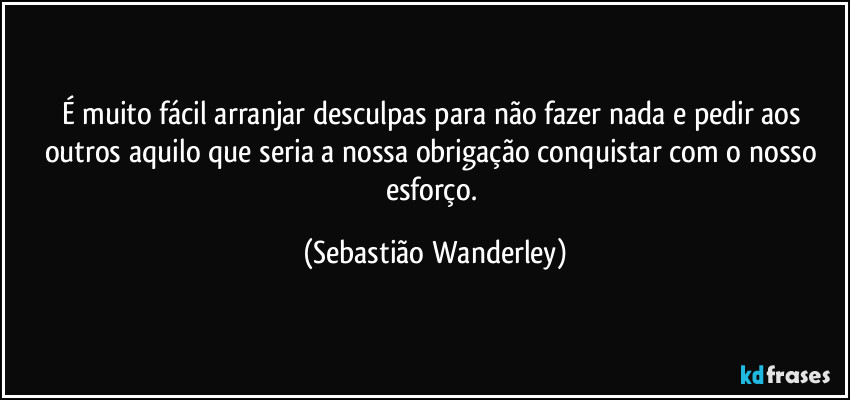 É muito fácil arranjar desculpas para não fazer nada e pedir aos outros aquilo que seria a nossa obrigação conquistar com o nosso esforço. (Sebastião Wanderley)