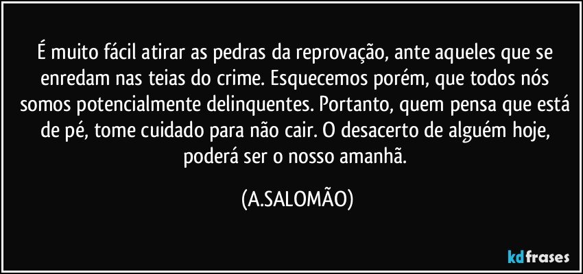 É muito fácil atirar as pedras da reprovação, ante aqueles que se enredam nas teias do crime. Esquecemos porém, que todos nós somos potencialmente delinquentes. Portanto, quem pensa que está de pé, tome cuidado para não cair. O desacerto de alguém  hoje, poderá ser o nosso amanhã. (A.SALOMÃO)