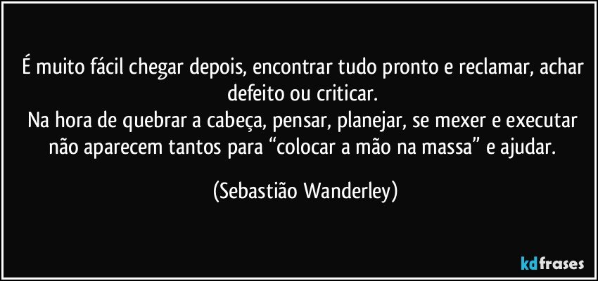 É muito fácil chegar depois, encontrar tudo pronto e reclamar, achar defeito ou criticar. 
Na hora de quebrar a cabeça, pensar, planejar, se mexer e executar não aparecem tantos para “colocar a mão na massa” e ajudar. (Sebastião Wanderley)