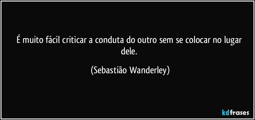É muito fácil criticar a conduta do outro sem se colocar no lugar dele. (Sebastião Wanderley)