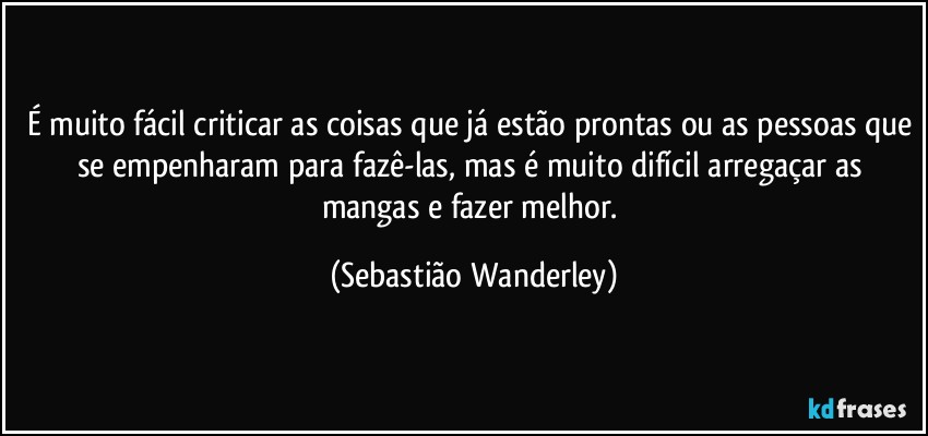 É muito fácil criticar as coisas que já estão prontas ou as pessoas que se empenharam para fazê-las, mas é muito difícil arregaçar as mangas e fazer melhor. (Sebastião Wanderley)