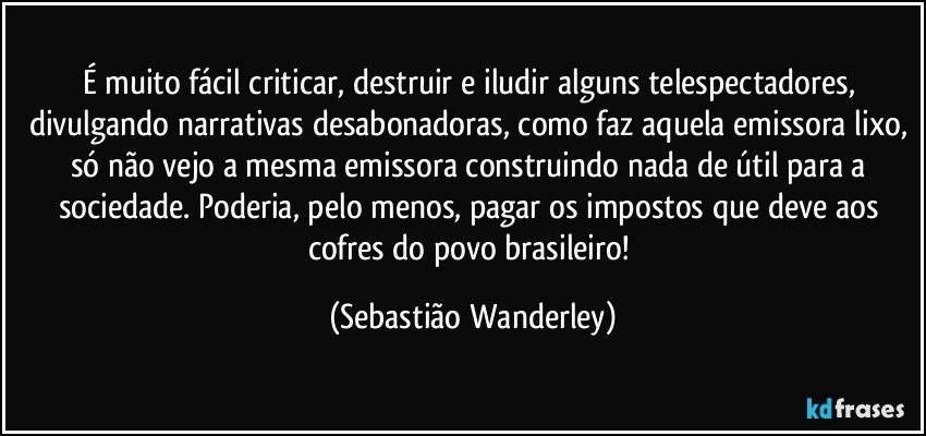 É muito fácil criticar, destruir e iludir alguns telespectadores, divulgando narrativas desabonadoras, como faz aquela emissora lixo, só não vejo a mesma emissora construindo nada de útil para a sociedade. Poderia, pelo menos, pagar os impostos que deve aos cofres do povo brasileiro! (Sebastião Wanderley)