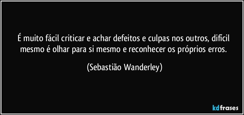 É muito fácil criticar e achar defeitos e culpas nos outros, difícil mesmo é olhar para si mesmo e reconhecer os próprios erros. (Sebastião Wanderley)