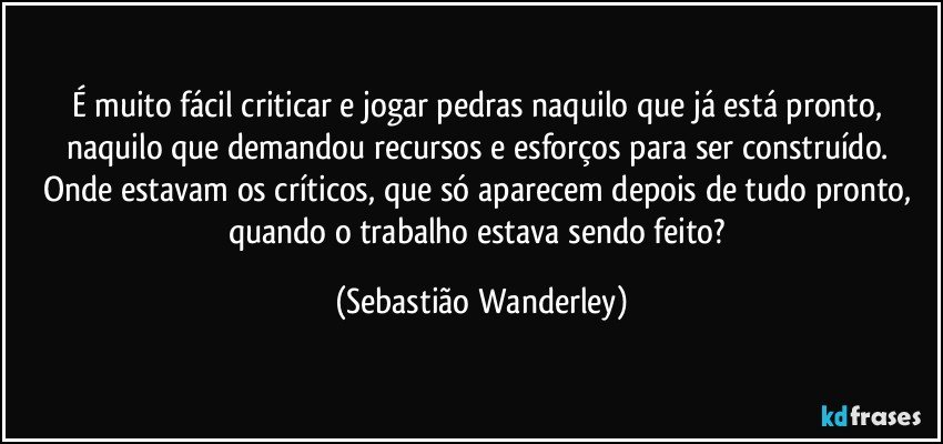 É muito fácil criticar e jogar pedras naquilo que já está pronto, naquilo que demandou recursos e esforços para ser construído. 
Onde estavam os críticos, que só aparecem depois de tudo pronto, quando o trabalho estava sendo feito? (Sebastião Wanderley)