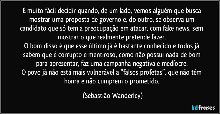 É muito fácil decidir quando, de um lado, vemos alguém que busca mostrar uma proposta de governo e, do outro, se observa um candidato que só tem a preocupação em atacar, com fake news, sem mostrar o que realmente pretende fazer. 
O bom disso é que esse último já é bastante conhecido e todos já sabem que é corrupto e mentiroso, como não possui nada de bom para apresentar, faz uma campanha negativa e medíocre. 
O povo já não está mais vulnerável a “falsos profetas”, que não têm honra e não cumprem o prometido. (Sebastião Wanderley)