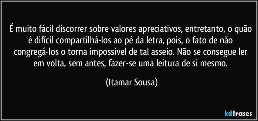 É muito fácil discorrer sobre valores apreciativos, entretanto, o quão é difícil compartilhá-los ao pé da letra, pois, o fato de não congregá-los o torna impossível de tal asseio. Não se consegue ler em volta, sem antes, fazer-se uma leitura de si mesmo. (Itamar Sousa)
