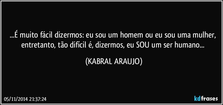 ...É muito fácil dizermos: eu sou um homem ou eu sou uma mulher, entretanto, tão difícil é, dizermos, eu SOU um ser humano... (KABRAL ARAUJO)