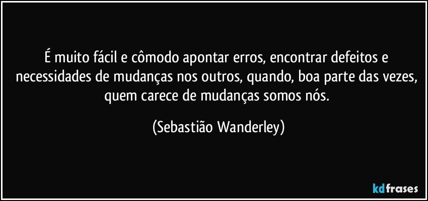 É muito fácil e cômodo apontar erros, encontrar defeitos e necessidades de mudanças nos outros, quando, boa parte das vezes, quem carece de mudanças somos nós. (Sebastião Wanderley)