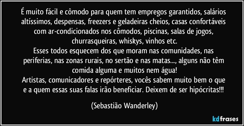 É muito fácil e cômodo para quem tem empregos garantidos, salários altíssimos, despensas, freezers e geladeiras cheios, casas confortáveis com ar-condicionados nos cômodos, piscinas, salas de jogos, churrasqueiras, whiskys, vinhos etc.
Esses todos esquecem dos que moram nas comunidades, nas periferias, nas zonas rurais, no sertão e nas matas..., alguns não têm comida alguma e muitos nem água!
Artistas, comunicadores e repórteres, vocês sabem muito bem o que e a quem essas suas falas irão beneficiar. Deixem de ser hipócritas!!! (Sebastião Wanderley)