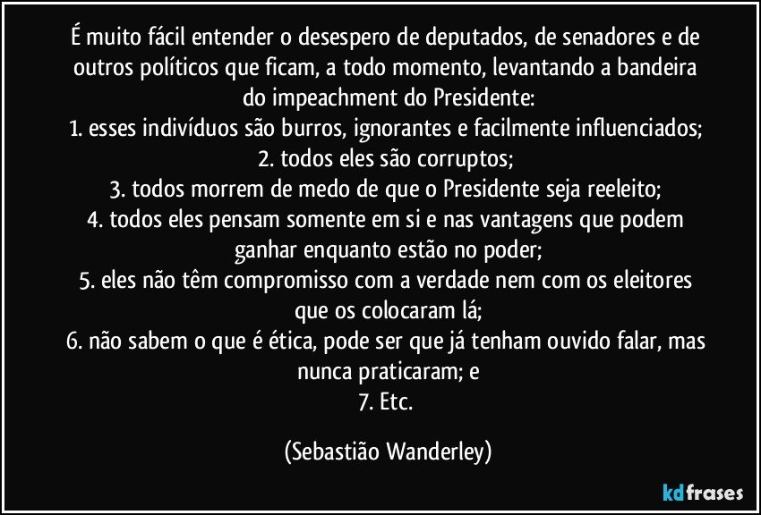 É muito fácil entender o desespero de deputados, de senadores e de outros políticos que ficam, a todo momento, levantando a bandeira do impeachment do Presidente:
1. esses indivíduos são burros, ignorantes e facilmente influenciados; 
2. todos eles são corruptos; 
3. todos morrem de medo de que o Presidente seja reeleito; 
4. todos eles pensam somente em si e nas vantagens que podem ganhar enquanto estão no poder;
5. eles não têm compromisso com a verdade nem com os eleitores que os colocaram lá;
6. não sabem o que é ética, pode ser que já tenham ouvido falar, mas nunca praticaram; e
7. Etc. (Sebastião Wanderley)