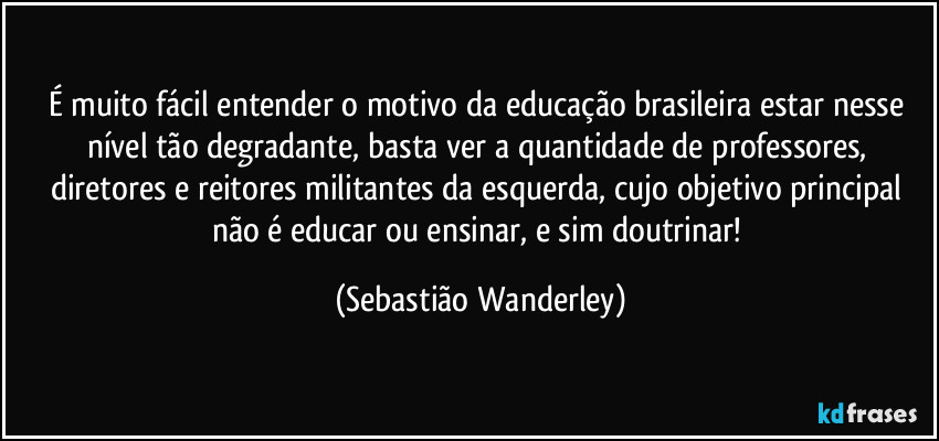 É muito fácil entender o motivo da educação brasileira estar nesse nível tão degradante, basta ver a quantidade de professores, diretores e reitores militantes da esquerda, cujo objetivo principal não é educar ou ensinar, e sim doutrinar! (Sebastião Wanderley)
