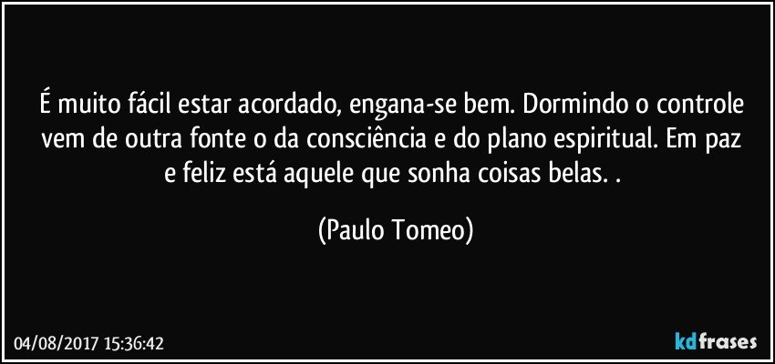 É muito fácil estar  acordado, engana-se bem.  Dormindo o controle vem de outra fonte  o  da consciência  e  do plano espiritual. Em paz e feliz está aquele que sonha coisas belas. . (Paulo Tomeo)