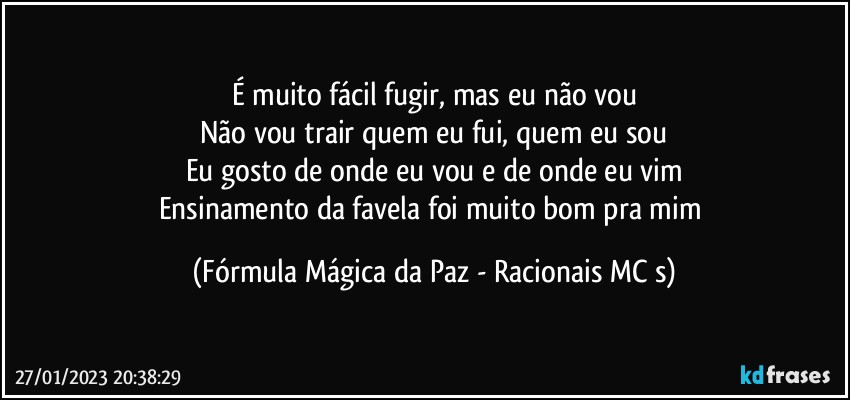 É muito fácil fugir, mas eu não vou
Não vou trair quem eu fui, quem eu sou
Eu gosto de onde eu vou e de onde eu vim
Ensinamento da favela foi muito bom pra mim (Fórmula Mágica da Paz - Racionais MC s)