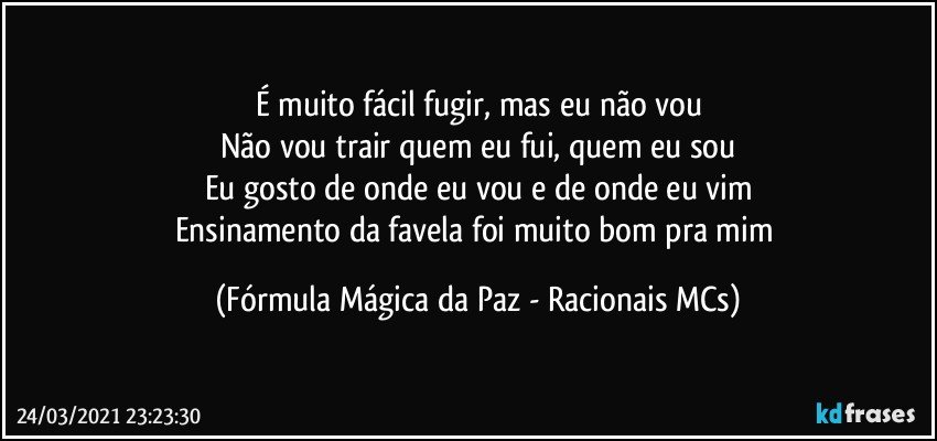 É muito fácil fugir, mas eu não vou
Não vou trair quem eu fui, quem eu sou
Eu gosto de onde eu vou e de onde eu vim
Ensinamento da favela foi muito bom pra mim (Fórmula Mágica da Paz - Racionais MCs)