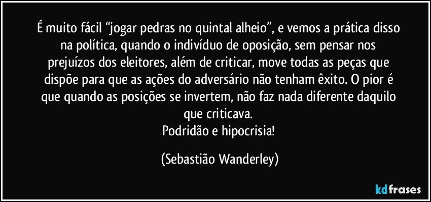É muito fácil “jogar pedras no quintal alheio”, e vemos a prática disso na política, quando o indivíduo de oposição, sem pensar nos prejuízos dos eleitores, além de criticar, move todas as peças que dispõe para que as ações do adversário não tenham êxito. O pior é que quando as posições se invertem, não faz nada diferente daquilo que criticava. 
Podridão e hipocrisia! (Sebastião Wanderley)